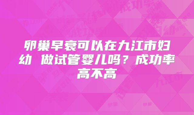 卵巢早衰可以在九江市妇幼 做试管婴儿吗?成功率高不高
