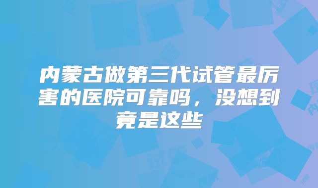 内蒙古做第三代试管最厉害的医院可靠吗,没想到竟是这些