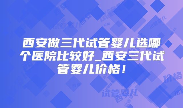 西安做三代试管婴儿选哪个医院比较好_西安三代试管婴儿价格！