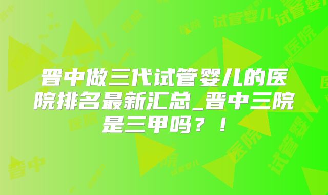 晋中做三代试管婴儿的医院排名最新汇总_晋中三院是三甲吗？！