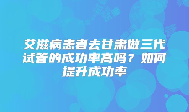 艾滋病患者去甘肃做三代试管的成功率高吗?如何提升成功率