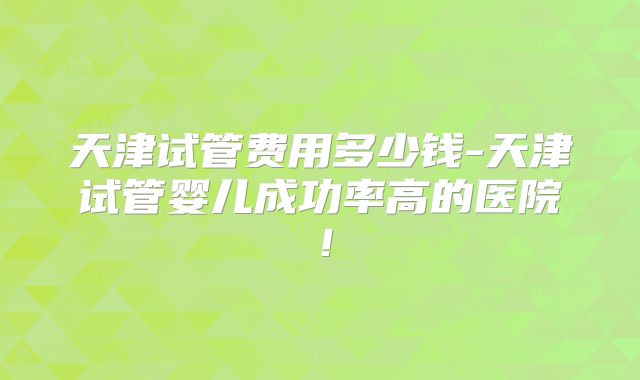 天津试管费用多少钱-天津试管婴儿成功率高的医院！