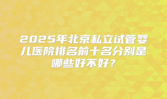 2025年北京私立试管婴儿医院排名前十名分别是哪些好不好?