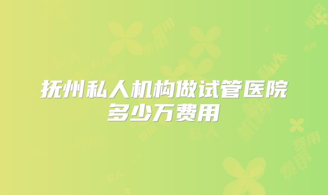 抚州私人机构做试管医院多少万费用