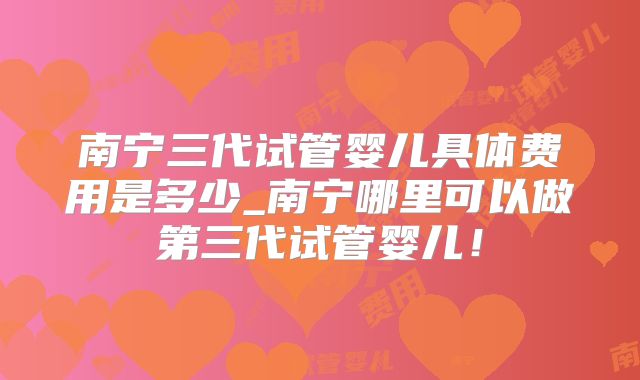 南宁三代试管婴儿具体费用是多少_南宁哪里可以做第三代试管婴儿!