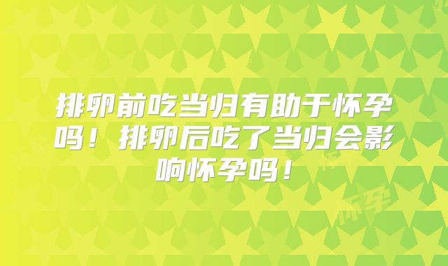 排卵前吃当归有助于怀孕吗！排卵后吃了当归会影响怀孕吗！