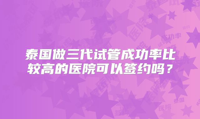 泰国做三代试管成功率比较高的医院可以签约吗？