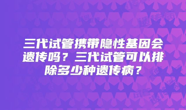 三代试管携带隐性基因会遗传吗？三代试管可以排除多少种遗传病？