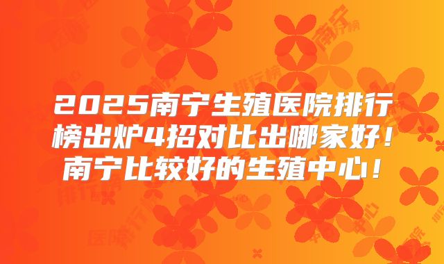 2025南宁生殖医院排行榜出炉4招对比出哪家好！南宁比较好的生殖中心！