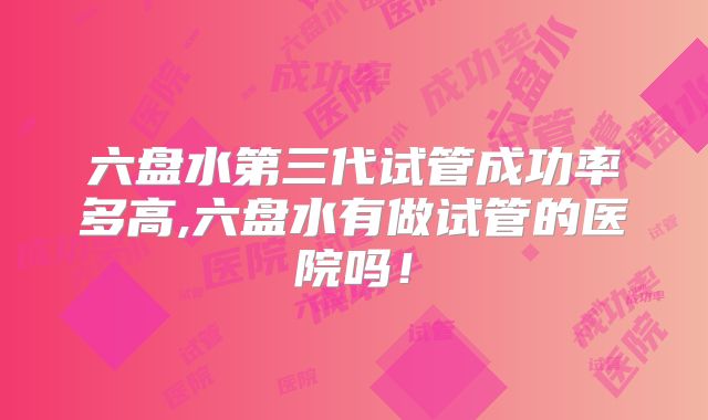 六盘水第三代试管成功率多高,六盘水有做试管的医院吗！