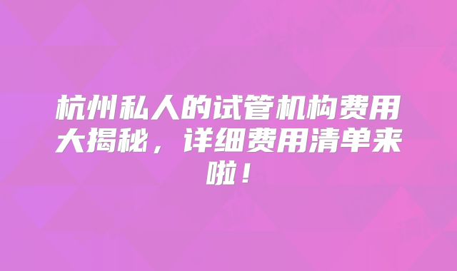 杭州私人的试管机构费用大揭秘，详细费用清单来啦！