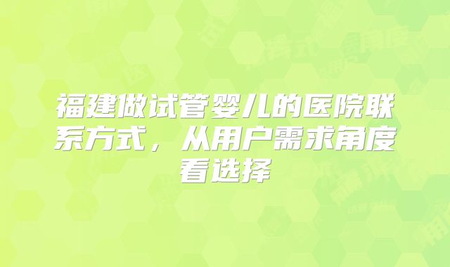 福建做试管婴儿的医院联系方式，从用户需求角度看选择