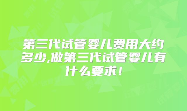 第三代试管婴儿费用大约多少,做第三代试管婴儿有什么要求！