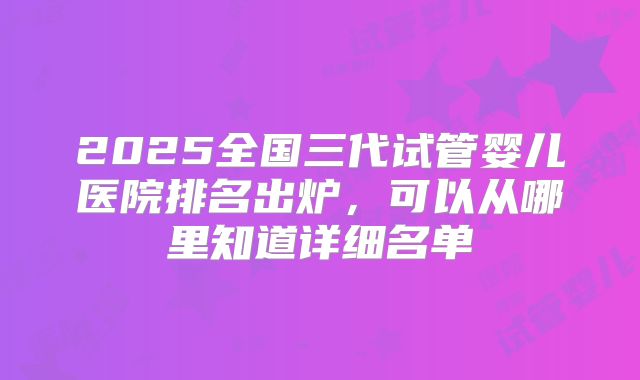 2025全国三代试管婴儿医院排名出炉，可以从哪里知道详细名单
