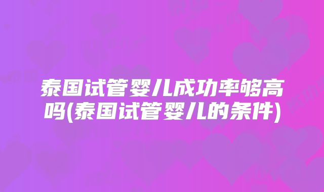 泰国试管婴儿成功率够高吗(泰国试管婴儿的条件)