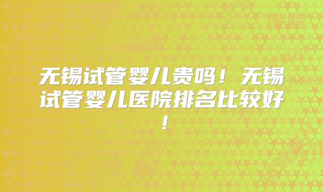 无锡试管婴儿贵吗!无锡试管婴儿医院排名比较好!