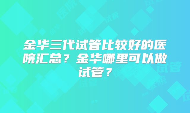 金华三代试管比较好的医院汇总？金华哪里可以做试管？