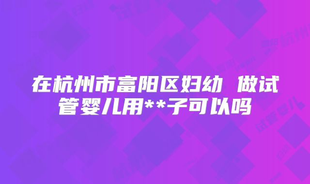 在杭州市富阳区妇幼 做试管婴儿用**子可以吗