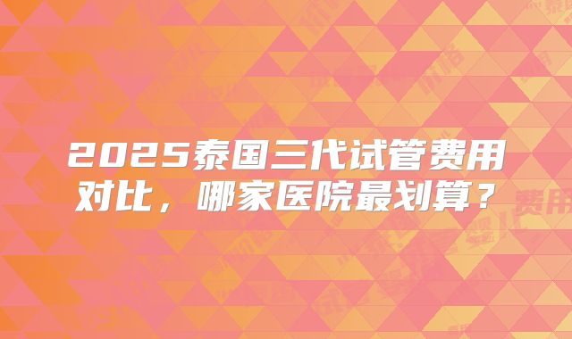 2025泰国三代试管费用对比，哪家医院最划算？