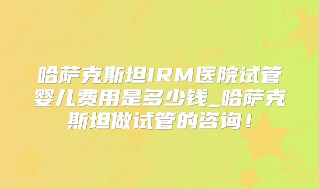哈萨克斯坦IRM医院试管婴儿费用是多少钱_哈萨克斯坦做试管的咨询!