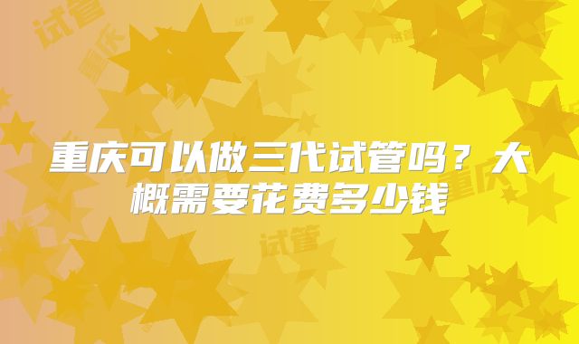 重庆可以做三代试管吗?大概需要花费多少钱