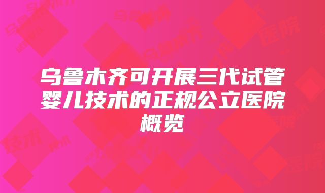 乌鲁木齐可开展三代试管婴儿技术的正规公立医院概览