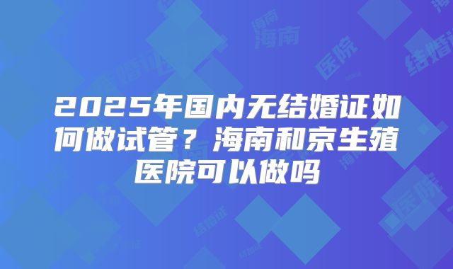 2025年国内无结婚证如何做试管？海南和京生殖医院可以做吗