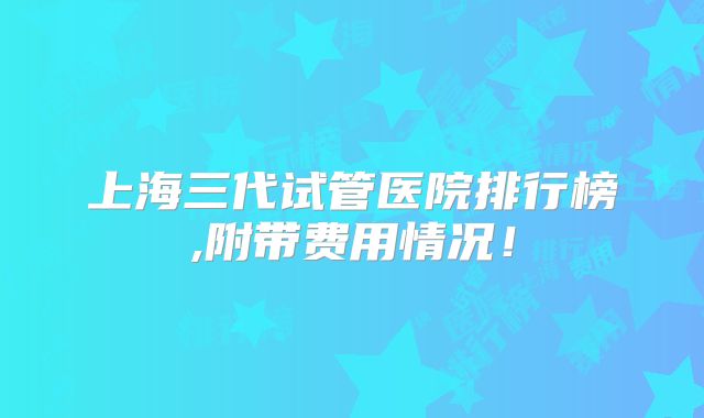 上海三代试管医院排行榜,附带费用情况！
