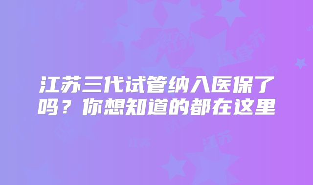江苏三代试管纳入医保了吗？你想知道的都在这里
