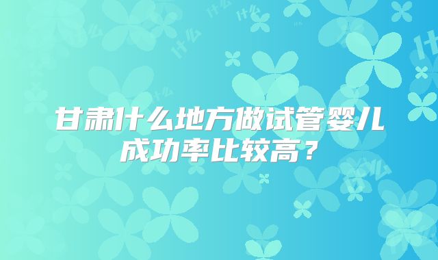 甘肃什么地方做试管婴儿成功率比较高？
