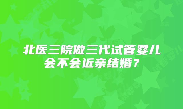 北医三院做三代试管婴儿会不会近亲结婚?