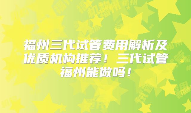 福州三代试管费用解析及优质机构推荐!三代试管福州能做吗!