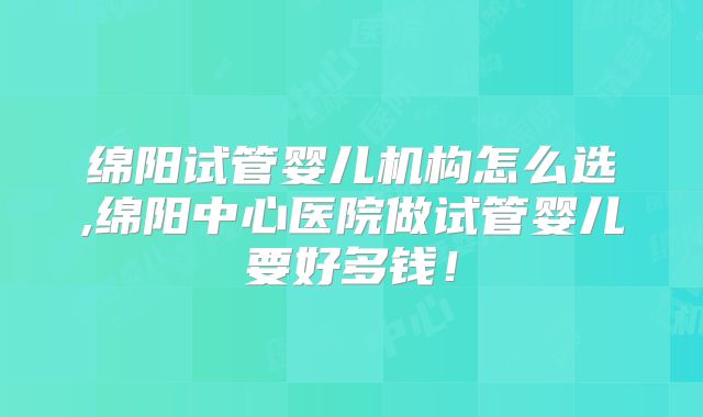 绵阳试管婴儿机构怎么选,绵阳中心医院做试管婴儿要好多钱！