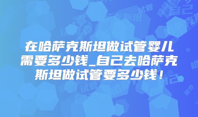 在哈萨克斯坦做试管婴儿需要多少钱_自己去哈萨克斯坦做试管要多少钱！