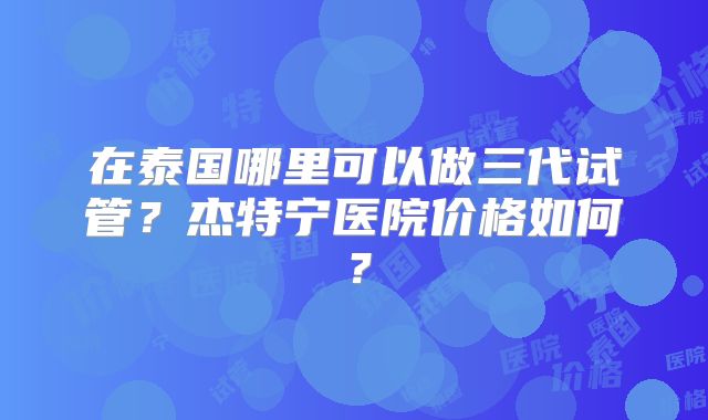 在泰国哪里可以做三代试管?杰特宁医院价格如何?