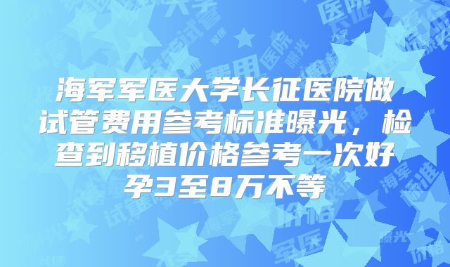 海军军医大学长征医院做试管费用参考标准曝光,检查到移植价格参考一次好孕3至8万不等