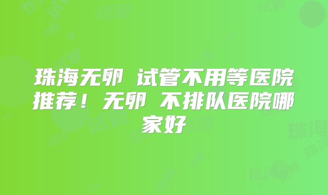 珠海无卵�试管不用等医院推荐！无卵�不排队医院哪家好