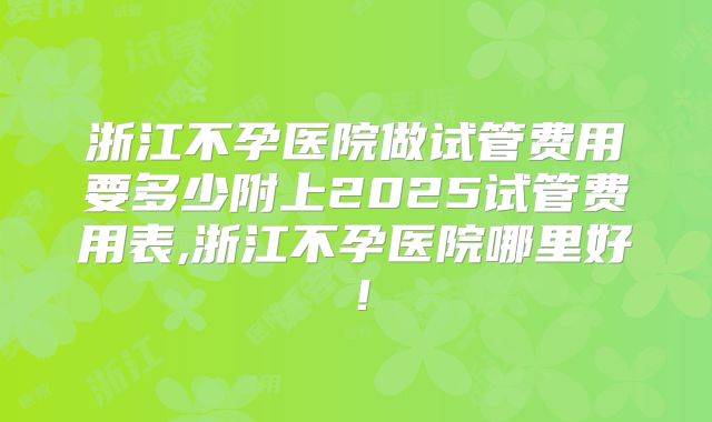 浙江不孕医院做试管费用要多少附上2025试管费用表,浙江不孕医院哪里好!