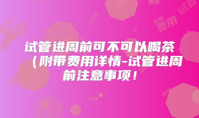 试管进周前可不可以喝茶（附带费用详情-试管进周前注意事项！