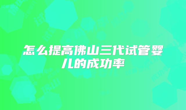 怎么提高佛山三代试管婴儿的成功率