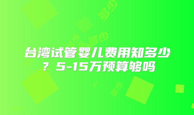 台湾试管婴儿费用知多少?5-15万预算够吗