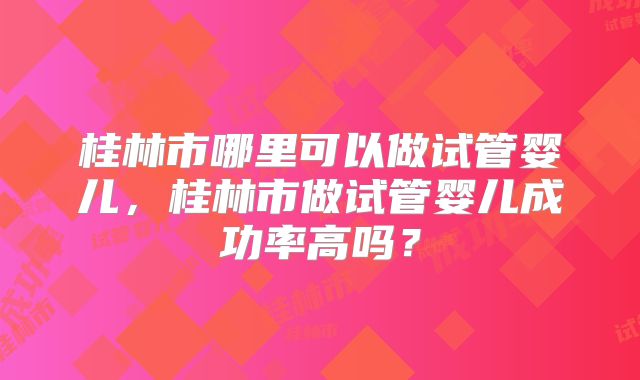 桂林市哪里可以做试管婴儿,桂林市做试管婴儿成功率高吗?
