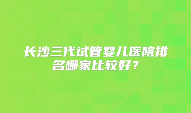 长沙三代试管婴儿医院排名哪家比较好?