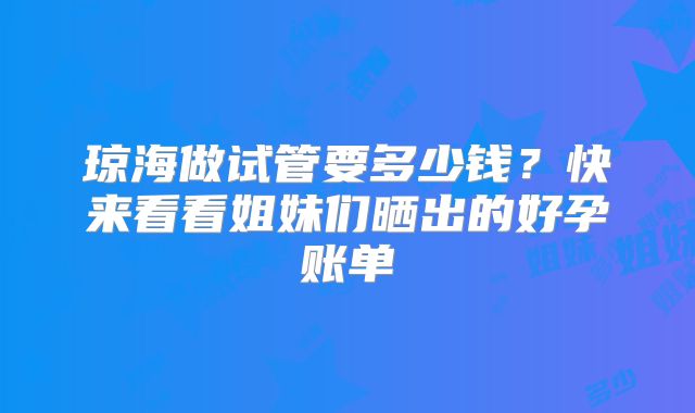 琼海做试管要多少钱？快来看看姐妹们晒出的好孕账单