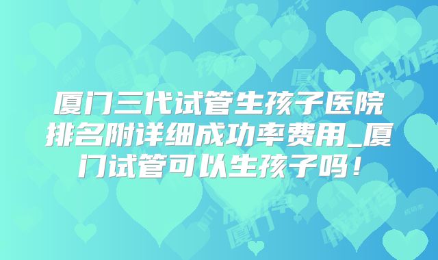 厦门三代试管生孩子医院排名附详细成功率费用_厦门试管可以生孩子吗!