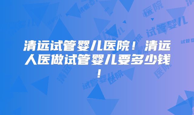 清远试管婴儿医院！清远人医做试管婴儿要多少钱！