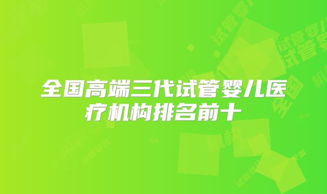 全国高端三代试管婴儿医疗机构排名前十