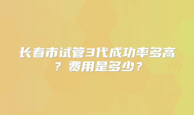 长春市试管3代成功率多高？费用是多少？