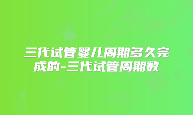 三代试管婴儿周期多久完成的-三代试管周期数