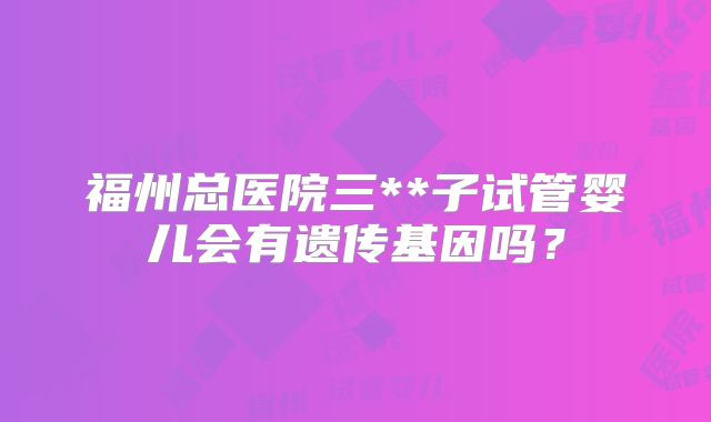 福州总医院三**子试管婴儿会有遗传基因吗？